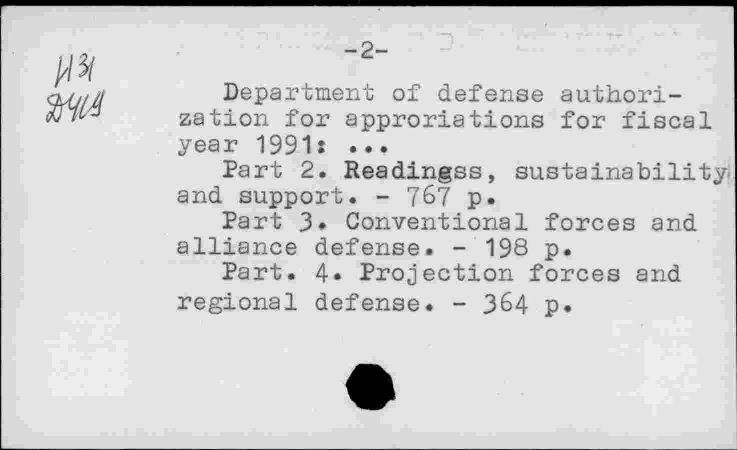 ﻿-2-
Department of defense authorization for approriations for fiscal year 1991: •••
Part 2. Readingss, sustainability and support. - 767 p.
Part 3. Conventional forces and alliance defense. - 198 p.
Part. 4» Projection forces and regional defense. - 364 p.